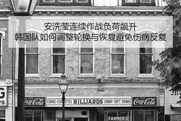 安洗莹连续作战负荷飙升 韩国队如何调整轮换与恢复避免伤病反复