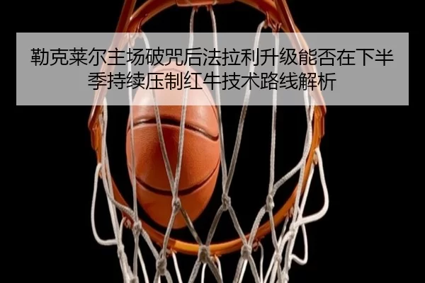 勒克莱尔主场破咒后法拉利升级能否在下半季持续压制红牛技术路线解析