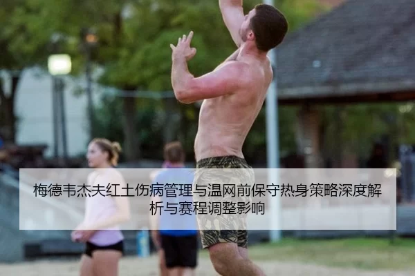 梅德韦杰夫红土伤病管理与温网前保守热身策略深度解析与赛程调整影响