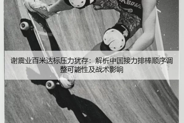 谢震业百米达标压力犹存：解析中国接力排棒顺序调整可能性及战术影响
