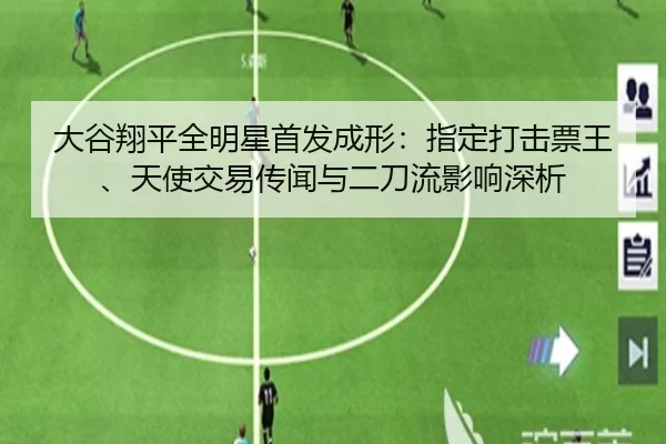 大谷翔平全明星首发成形：指定打击票王、天使交易传闻与二刀流影响深析