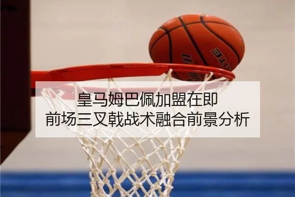 皇马姆巴佩加盟在即 前场三叉戟战术融合前景分析
